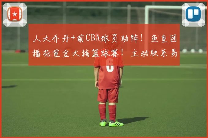 人大乔丹+前CBA球员助阵！鱼皇团播花重金大搞篮球赛！主动联系易建联！多个篮球名将加入！