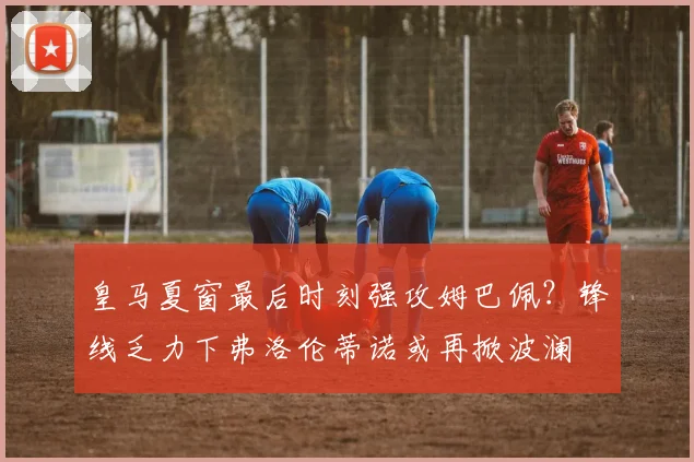 皇马夏窗最后时刻强攻姆巴佩？锋线乏力下弗洛伦蒂诺或再掀波澜
